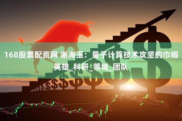 168股票配资网 谢海玉：量子计算技术攻坚的巾帼英雄_科研_领域_团队