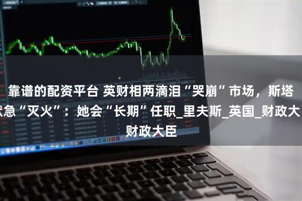靠谱的配资平台 英财相两滴泪“哭崩”市场，斯塔默急“灭火”：她会“长期”任职_里夫斯_英国_财政大臣