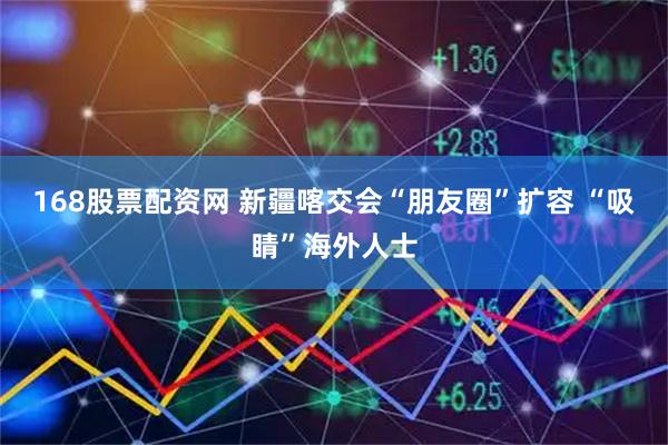 168股票配资网 新疆喀交会“朋友圈”扩容 “吸睛”海外人士