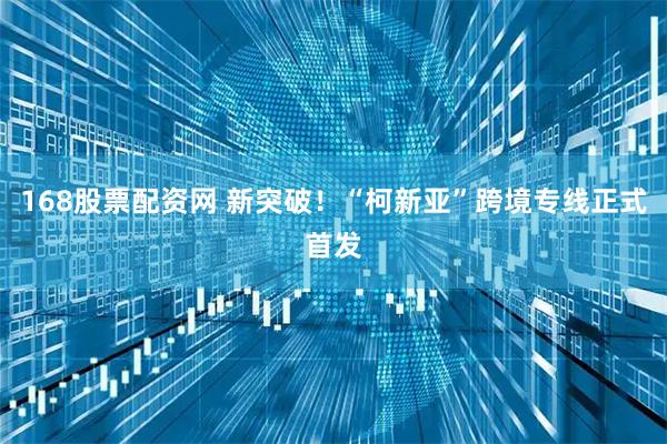 168股票配资网 新突破！“柯新亚”跨境专线正式首发