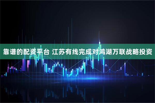 靠谱的配资平台 江苏有线完成对鸿湖万联战略投资