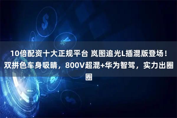 10倍配资十大正规平台 岚图追光L插混版登场！双拼色车身吸睛，800V超混+华为智驾，实力出圈