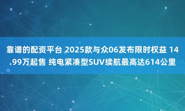 靠谱的配资平台 2025款与众06发布限时权益 14.99万起售 纯电紧凑型SUV续航最高达614公里