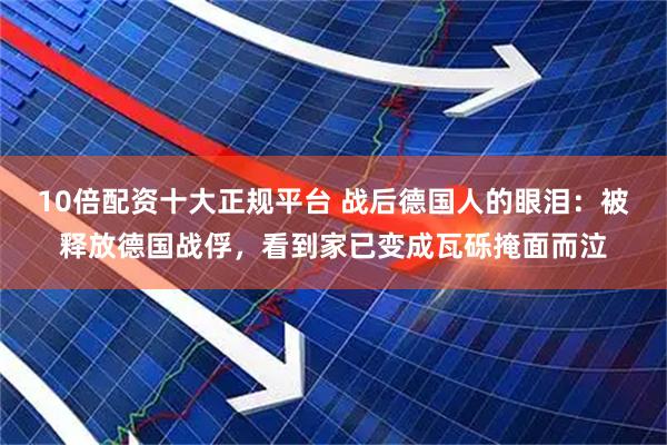10倍配资十大正规平台 战后德国人的眼泪：被释放德国战俘，看到家已变成瓦砾掩面而泣