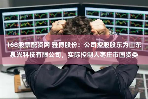 168股票配资网 雅博股份：公司控股股东为山东泉兴科技有限公司，实际控制人枣庄市国资委