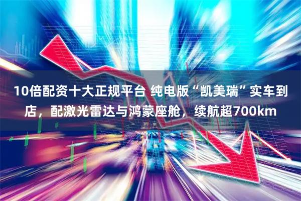 10倍配资十大正规平台 纯电版“凯美瑞”实车到店，配激光雷达与鸿蒙座舱，续航超700km