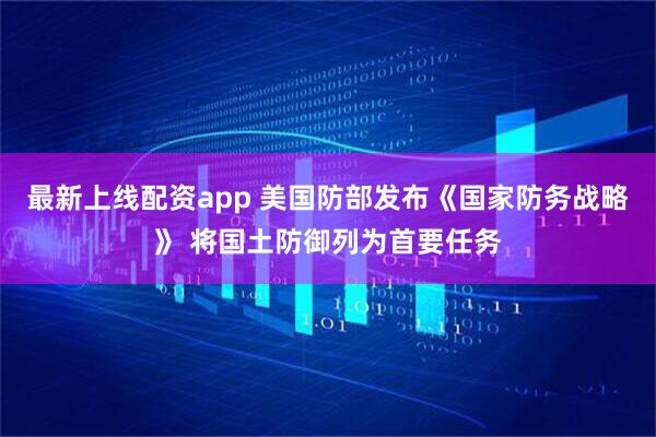 最新上线配资app 美国防部发布《国家防务战略》 将国土防御列为首要任务