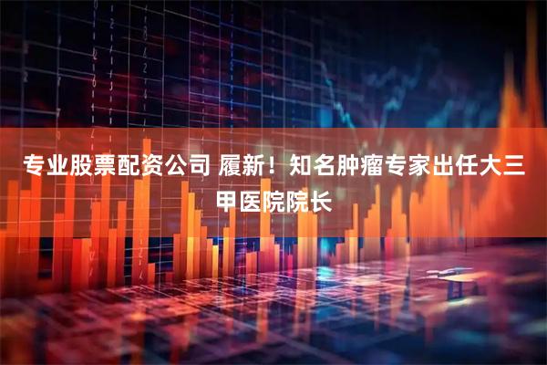 专业股票配资公司 履新！知名肿瘤专家出任大三甲医院院长