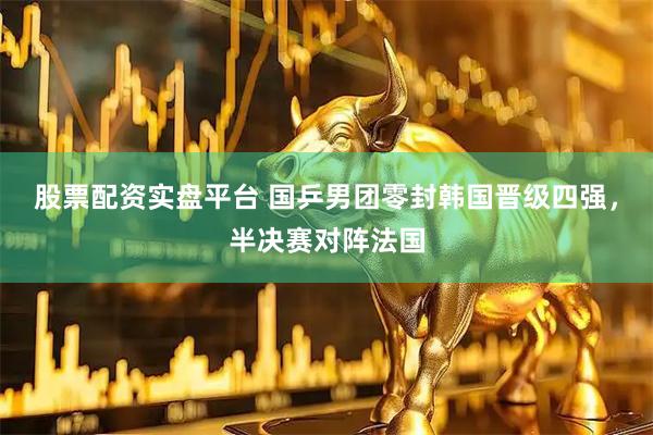 股票配资实盘平台 国乒男团零封韩国晋级四强，半决赛对阵法国