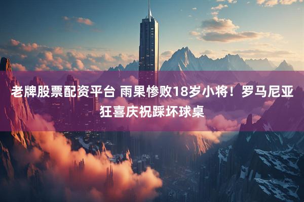 老牌股票配资平台 雨果惨败18岁小将！罗马尼亚狂喜庆祝踩坏球桌