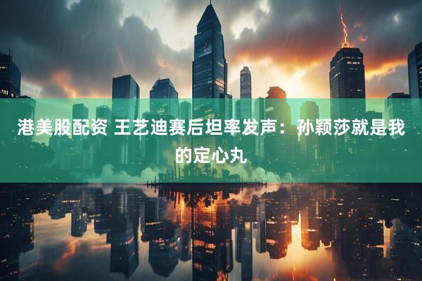 港美股配资 王艺迪赛后坦率发声：孙颖莎就是我的定心丸