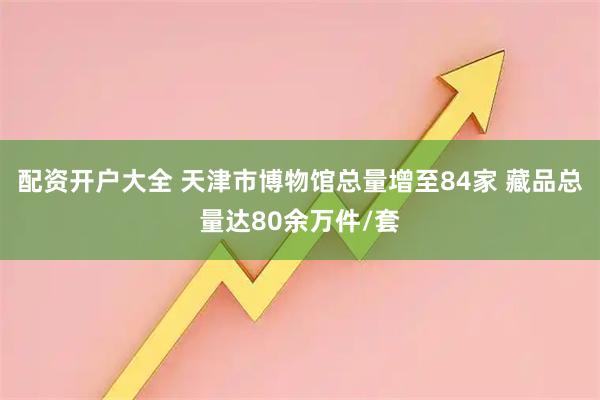 配资开户大全 天津市博物馆总量增至84家 藏品总量达80余万件/套