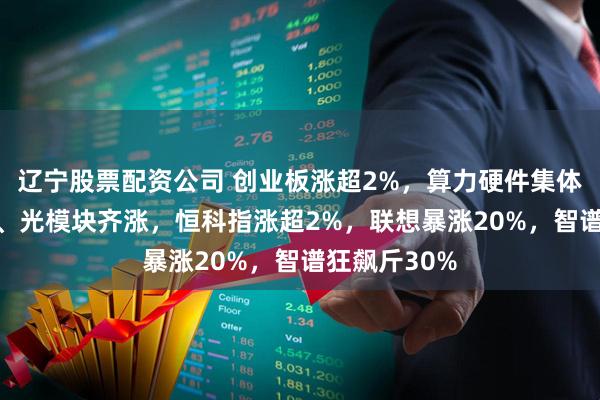辽宁股票配资公司 创业板涨超2%，算力硬件集体爆发，PCB、光模块齐涨，恒科指涨超2%，联想暴涨20%，智谱狂飙斤30%