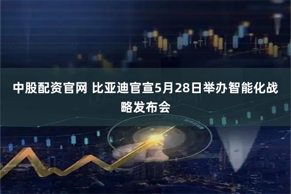 中股配资官网 比亚迪官宣5月28日举办智能化战略发布会