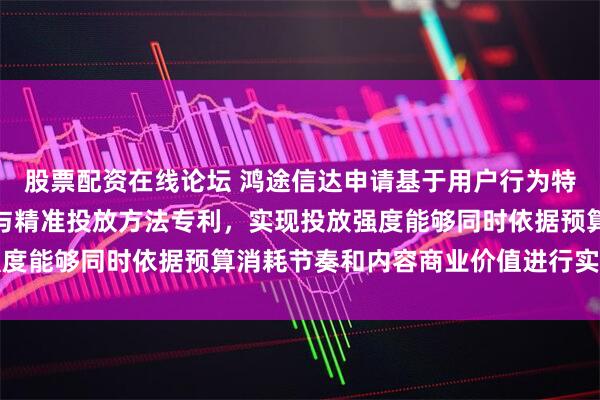 股票配资在线论坛 鸿途信达申请基于用户行为特征的短剧内容动态拼接与精准投放方法专利，实现投放强度能够同时依据预算消耗节奏和内容商业价值进行实时调节
