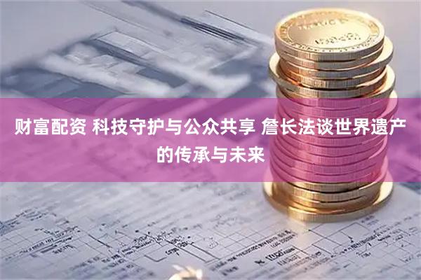 财富配资 科技守护与公众共享 詹长法谈世界遗产的传承与未来