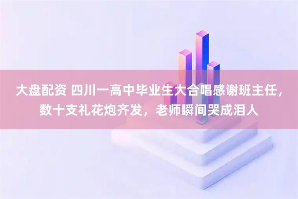 大盘配资 四川一高中毕业生大合唱感谢班主任，数十支礼花炮齐发，老师瞬间哭成泪人