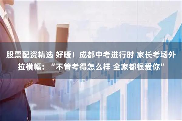 股票配资精选 好暖！成都中考进行时 家长考场外拉横幅：“不管考得怎么样 全家都很爱你”