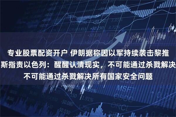 专业股票配资开户 伊朗据称因以军持续袭击黎推迟赴瑞士谈判，万斯指责以色列：醒醒认清现实，不可能通过杀戮解决所有国家安全问题